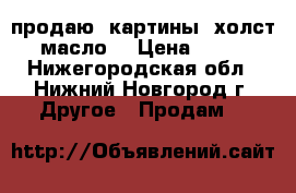  продаю  картины (холст, масло) › Цена ­ 700 - Нижегородская обл., Нижний Новгород г. Другое » Продам   